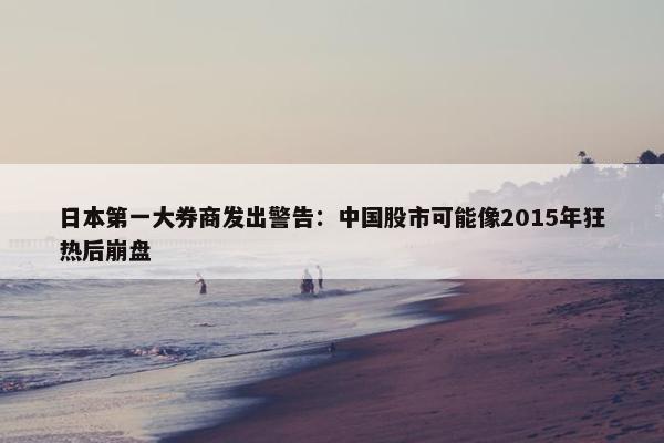 日本第一大券商发出警告：中国股市可能像2015年狂热后崩盘