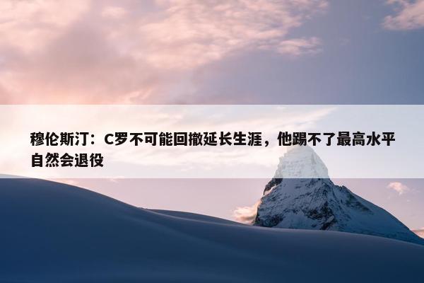 穆伦斯汀：C罗不可能回撤延长生涯，他踢不了最高水平自然会退役