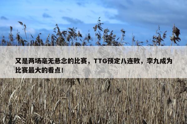 又是两场毫无悬念的比赛，TTG预定八连败，李九成为比赛最大的看点！