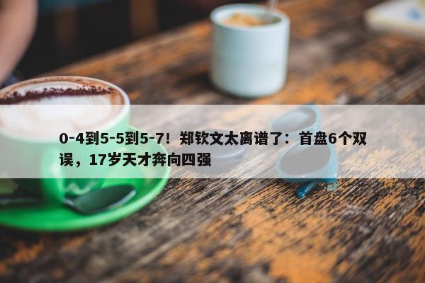 0-4到5-5到5-7！郑钦文太离谱了：首盘6个双误，17岁天才奔向四强