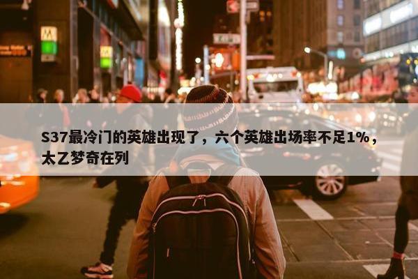 S37最冷门的英雄出现了，六个英雄出场率不足1%，太乙梦奇在列