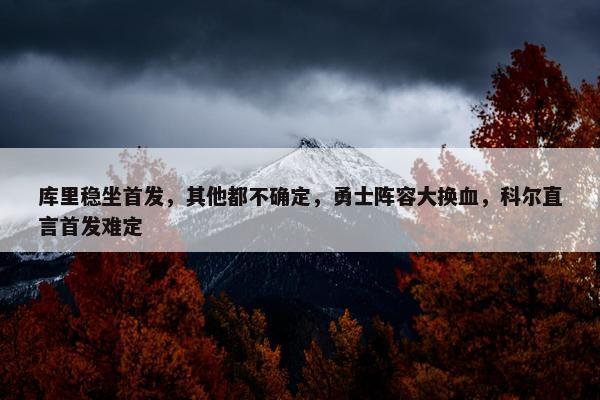 库里稳坐首发，其他都不确定，勇士阵容大换血，科尔直言首发难定