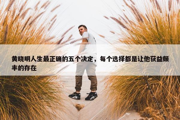 黄晓明人生最正确的五个决定，每个选择都是让他获益颇丰的存在