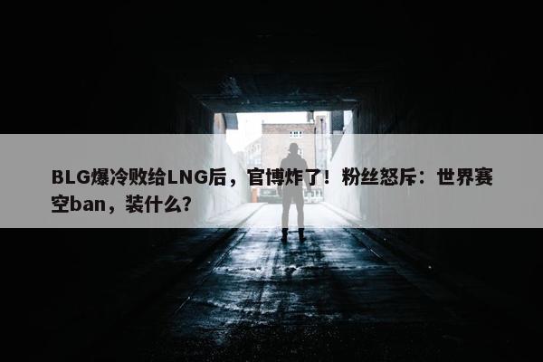 BLG爆冷败给LNG后，官博炸了！粉丝怒斥：世界赛空ban，装什么？