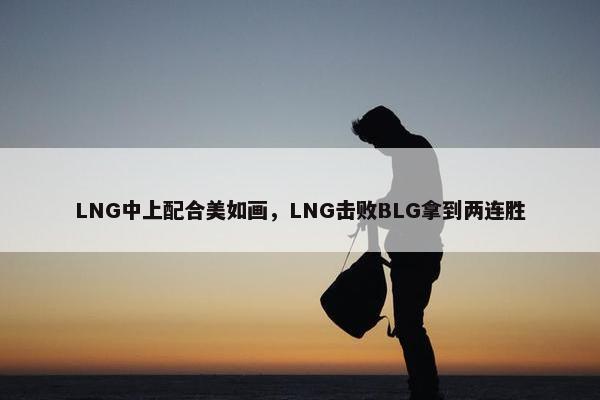 LNG中上配合美如画，LNG击败BLG拿到两连胜