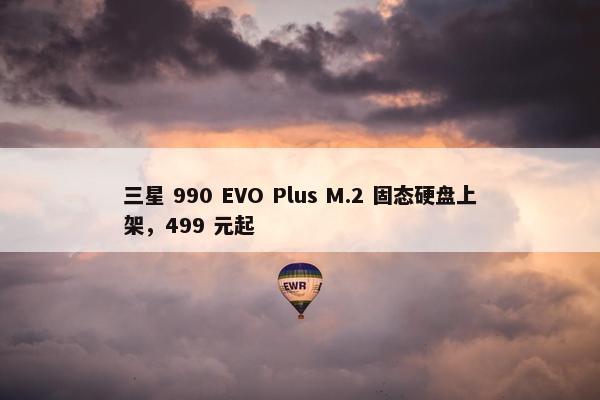 三星 990 EVO Plus M.2 固态硬盘上架，499 元起