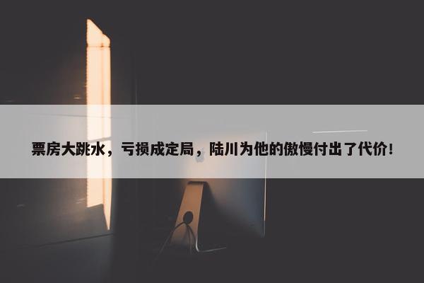 票房大跳水，亏损成定局，陆川为他的傲慢付出了代价！