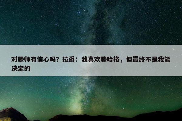 对滕帅有信心吗？拉爵：我喜欢滕哈格，但最终不是我能决定的