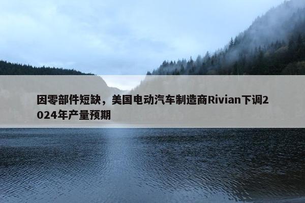 因零部件短缺，美国电动汽车制造商Rivian下调2024年产量预期