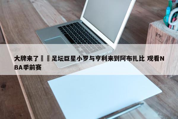 大牌来了⚽️足坛巨星小罗与亨利来到阿布扎比 观看NBA季前赛