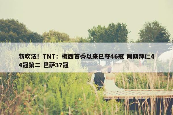 新吹法！TNT：梅西首秀以来已夺46冠 同期拜仁44冠第二 巴萨37冠