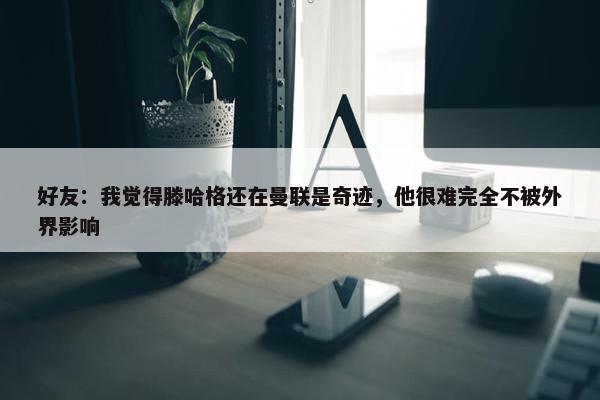 好友：我觉得滕哈格还在曼联是奇迹，他很难完全不被外界影响