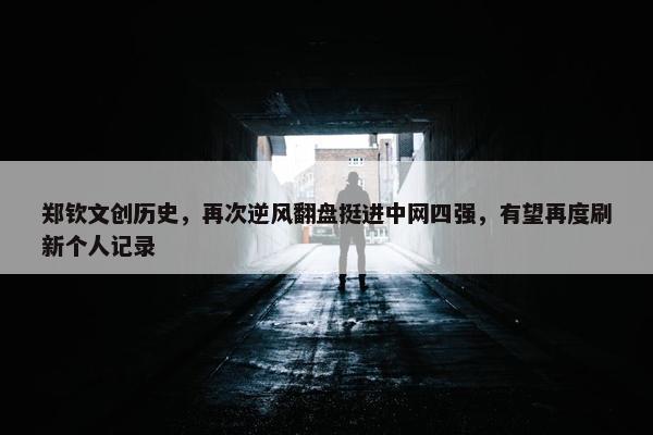 郑钦文创历史，再次逆风翻盘挺进中网四强，有望再度刷新个人记录