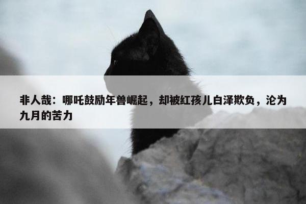 非人哉：哪吒鼓励年兽崛起，却被红孩儿白泽欺负，沦为九月的苦力