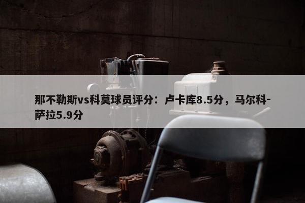 那不勒斯vs科莫球员评分：卢卡库8.5分，马尔科-萨拉5.9分