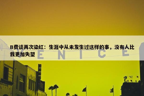 B费谈再次染红：生涯中从未发生过这样的事，没有人比我更加失望