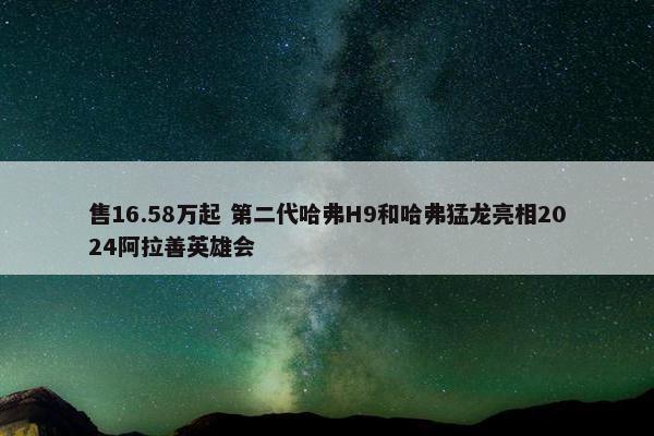 售16.58万起 第二代哈弗H9和哈弗猛龙亮相2024阿拉善英雄会