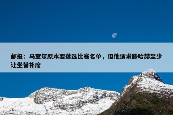 邮报：马奎尔原本要落选比赛名单，但他请求滕哈赫至少让坐替补席