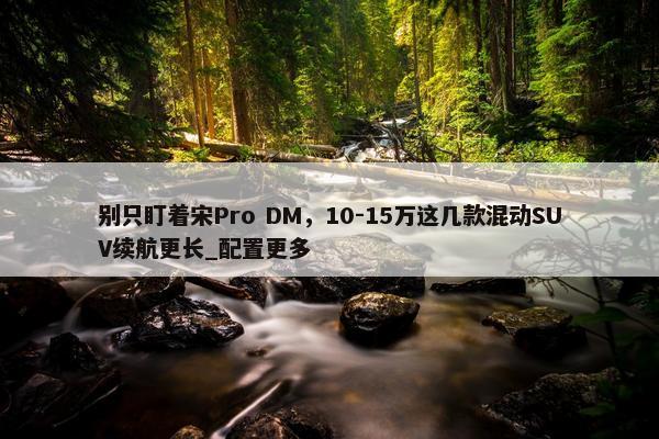 别只盯着宋Pro DM，10-15万这几款混动SUV续航更长_配置更多