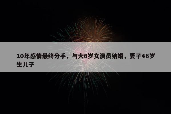 10年感情最终分手，与大6岁女演员结婚，妻子46岁生儿子