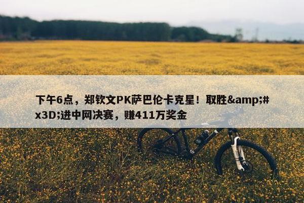 下午6点，郑钦文PK萨巴伦卡克星！取胜=进中网决赛，赚411万奖金