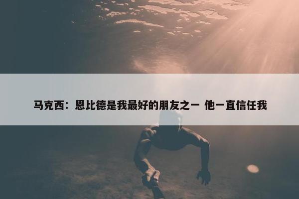 马克西：恩比德是我最好的朋友之一 他一直信任我