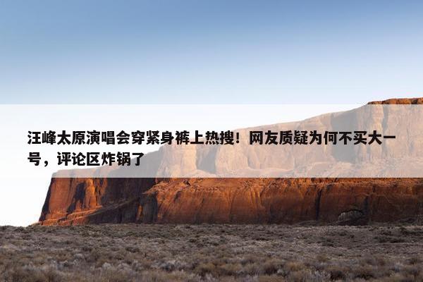 汪峰太原演唱会穿紧身裤上热搜！网友质疑为何不买大一号，评论区炸锅了