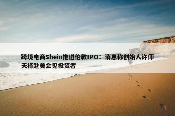 跨境电商Shein推进伦敦IPO：消息称创始人许仰天将赴美会见投资者