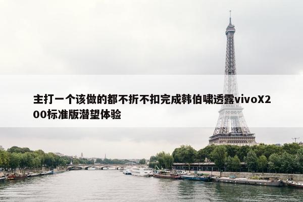 主打一个该做的都不折不扣完成韩伯啸透露vivoX200标准版潜望体验