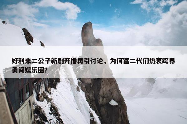 好利来二公子新剧开播再引讨论，为何富二代们热衷跨界勇闯娱乐圈？