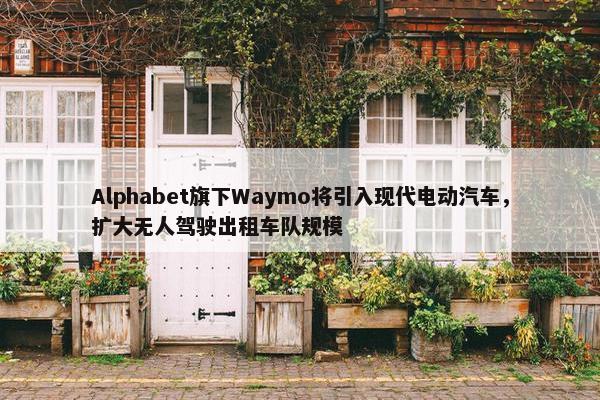 Alphabet旗下Waymo将引入现代电动汽车，扩大无人驾驶出租车队规模