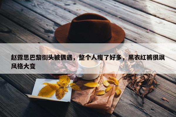 赵露思巴黎街头被偶遇，整个人瘦了好多，黑衣红裤很飒风格大变