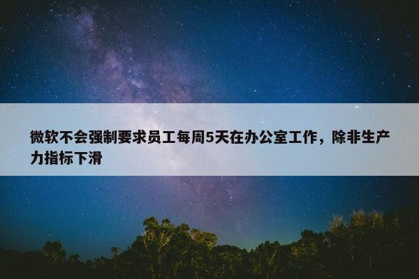 微软不会强制要求员工每周5天在办公室工作，除非生产力指标下滑