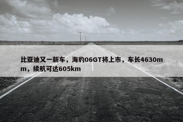 比亚迪又一新车，海豹06GT将上市，车长4630mm，续航可达605km