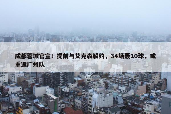 成都蓉城官宣！提前与艾克森解约，34场轰10球，或重返广州队