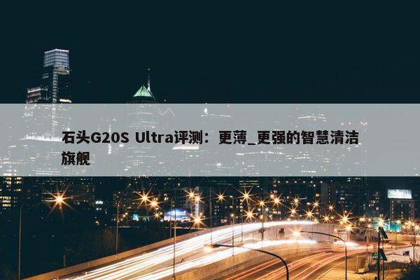 石头G20S Ultra评测：更薄_更强的智慧清洁旗舰