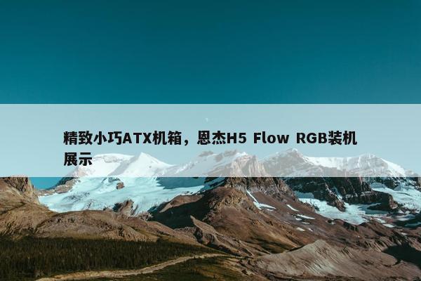 精致小巧ATX机箱，恩杰H5 Flow RGB装机展示