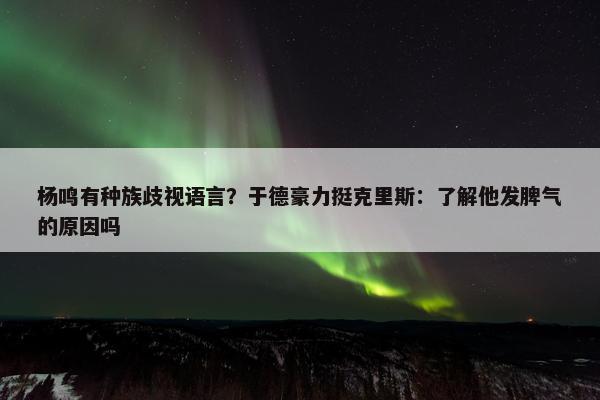 杨鸣有种族歧视语言？于德豪力挺克里斯：了解他发脾气的原因吗