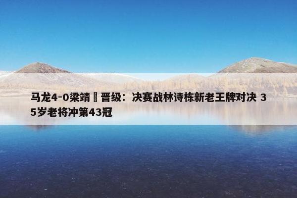 马龙4-0梁靖崑晋级：决赛战林诗栋新老王牌对决 35岁老将冲第43冠