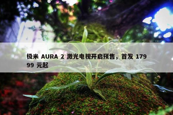 极米 AURA 2 激光电视开启预售，首发 17999 元起