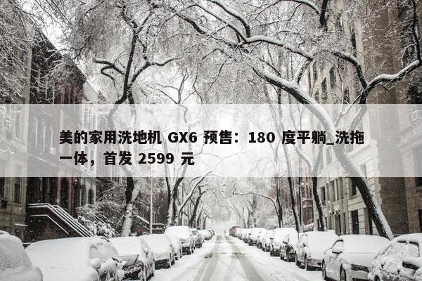 美的家用洗地机 GX6 预售：180 度平躺_洗拖一体，首发 2599 元