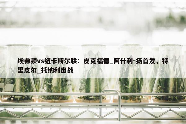 埃弗顿vs纽卡斯尔联：皮克福德_阿什利-扬首发，特里皮尔_托纳利出战