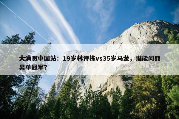 大满贯中国站：19岁林诗栋vs35岁马龙，谁能问鼎男单冠军？