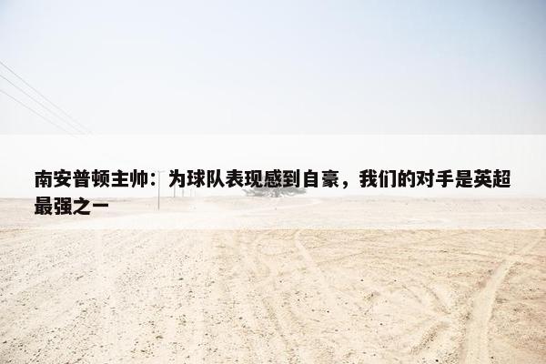 南安普顿主帅：为球队表现感到自豪，我们的对手是英超最强之一