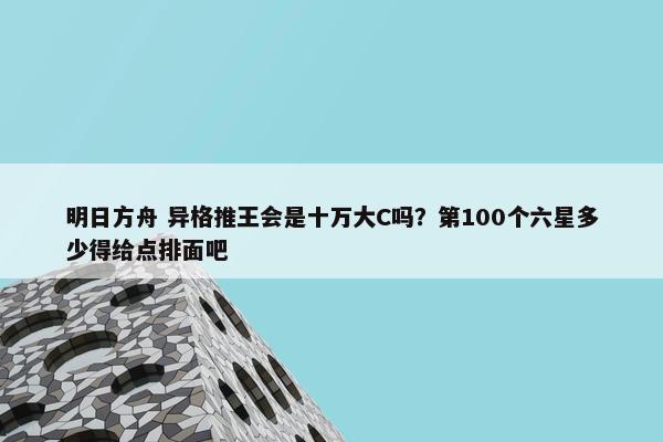 明日方舟 异格推王会是十万大C吗？第100个六星多少得给点排面吧