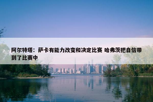 阿尔特塔：萨卡有能力改变和决定比赛 哈弗茨把自信带到了比赛中