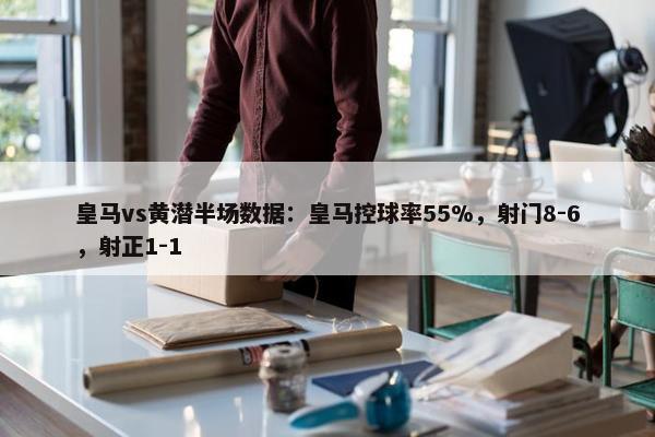 皇马vs黄潜半场数据：皇马控球率55%，射门8-6，射正1-1