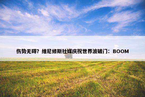 伤势无碍？维尼修斯社媒庆祝世界波破门：BOOM