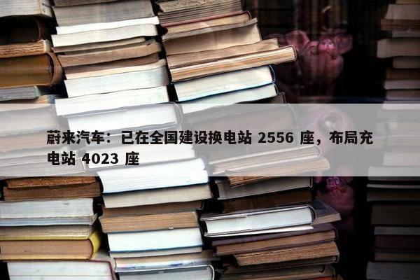 蔚来汽车：已在全国建设换电站 2556 座，布局充电站 4023 座