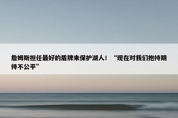 詹姆斯担任最好的盾牌来保护湖人！“现在对我们抱持期待不公平”